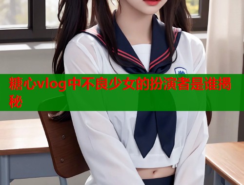 糖心vlog中不良少女的扮演者是谁揭秘