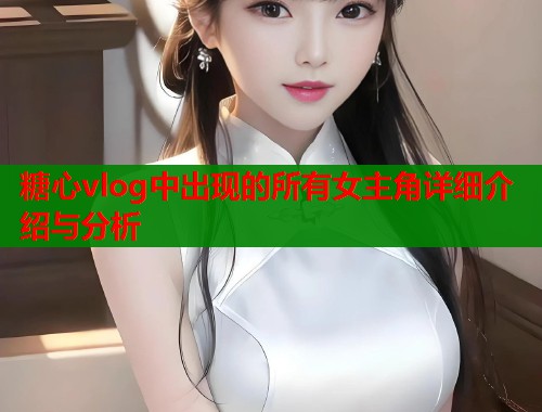 糖心vlog中出现的所有女主角详细介绍与分析