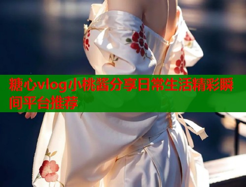 糖心vlog小桃酱分享日常生活精彩瞬间平台推荐