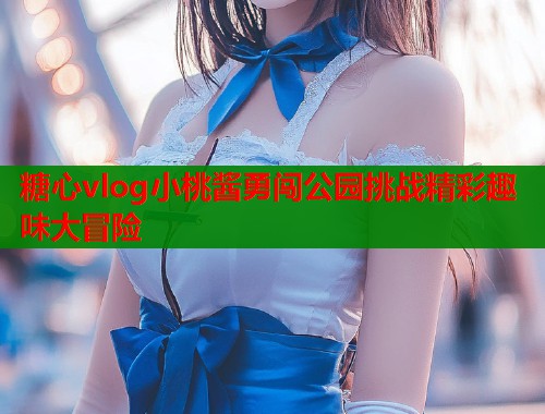 糖心vlog小桃酱勇闯公园挑战精彩趣味大冒险