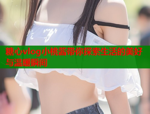 糖心vlog小桃酱带你探索生活的美好与温暖瞬间