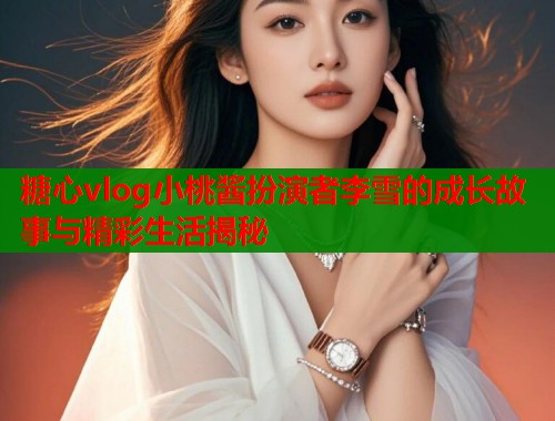 糖心vlog小桃酱扮演者李雪的成长故事与精彩生活揭秘