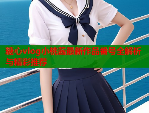 糖心vlog小桃酱最新作品番号全解析与精彩推荐