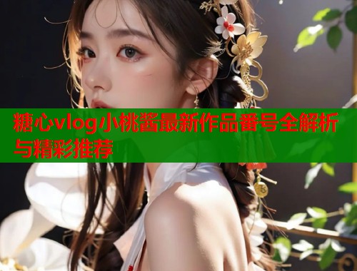 糖心vlog小桃酱最新作品番号全解析与精彩推荐