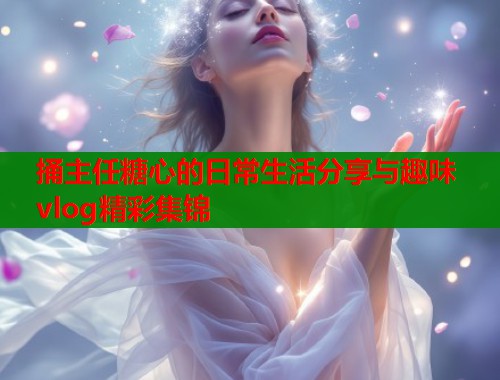 捅主任糖心的日常生活分享与趣味vlog精彩集锦