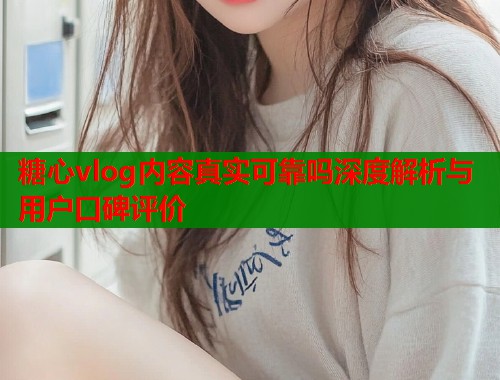 糖心vlog内容真实可靠吗深度解析与用户口碑评价
