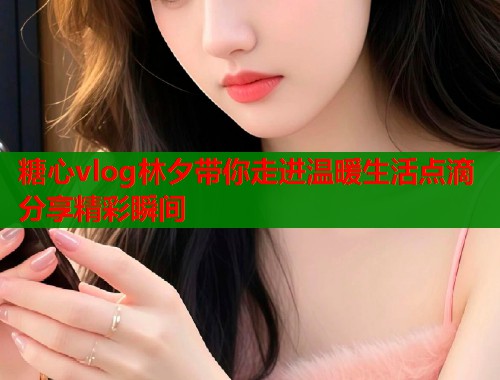糖心vlog林夕带你走进温暖生活点滴分享精彩瞬间