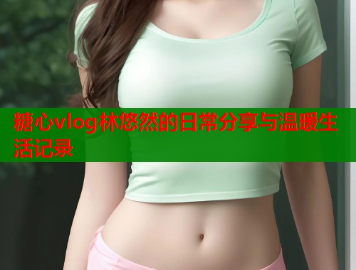 糖心vlog林悠然的日常分享与温暖生活记录