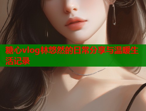 糖心vlog林悠然的日常分享与温暖生活记录