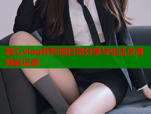 糖心vlog林熙的日常分享与生活点滴精彩记录