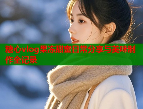 糖心vlog果冻甜蜜日常分享与美味制作全记录