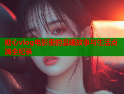 糖心vlog电影里的温暖故事与生活点滴全纪录