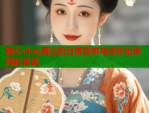 糖心vlog男主的日常故事与成长记录精彩呈现