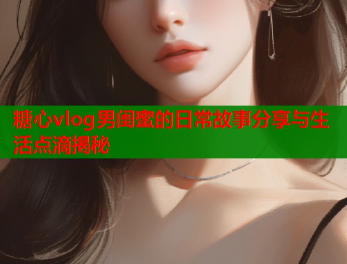 糖心vlog男闺蜜的日常故事分享与生活点滴揭秘