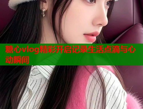 糖心vlog精彩开启记录生活点滴与心动瞬间