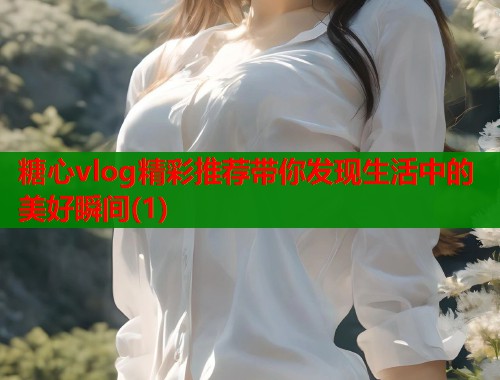糖心vlog精彩推荐带你发现生活中的美好瞬间(1)