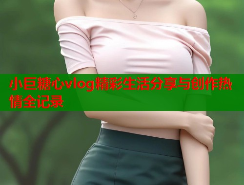 小巨糖心vlog精彩生活分享与创作热情全记录