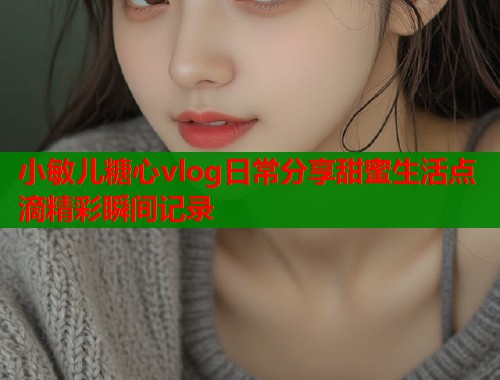 小敏儿糖心vlog日常分享甜蜜生活点滴精彩瞬间记录