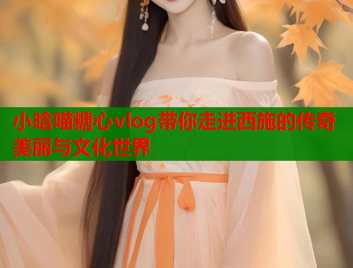 小晗喵糖心vlog带你走进西施的传奇美丽与文化世界
