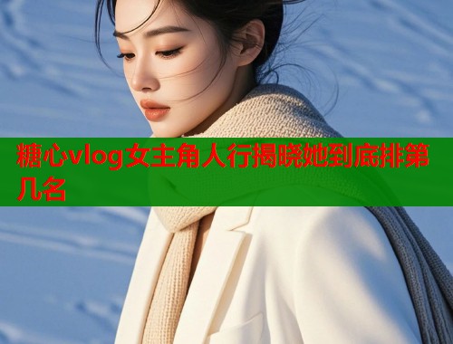 糖心vlog女主角人行揭晓她到底排第几名