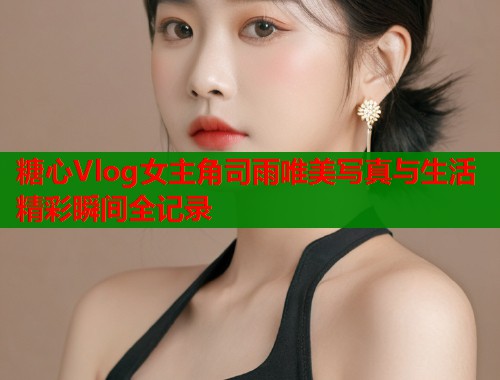 糖心Vlog女主角司雨唯美写真与生活精彩瞬间全记录
