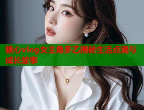 糖心vlog女主角多乙揭秘生活点滴与成长故事