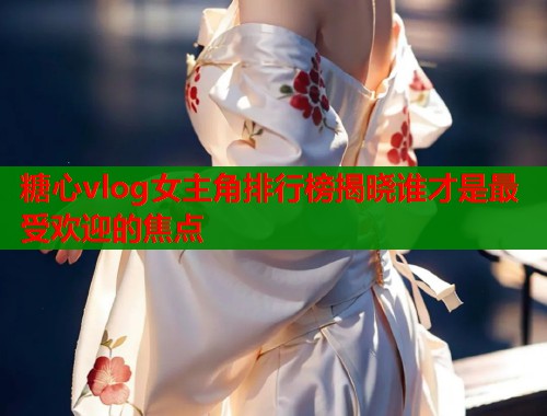 糖心vlog女主角排行榜揭晓谁才是最受欢迎的焦点