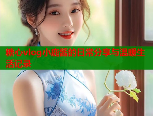 糖心vlog小鹿酱的日常分享与温暖生活记录