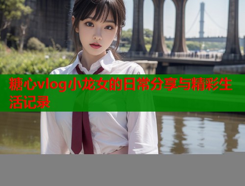糖心vlog小龙女的日常分享与精彩生活记录