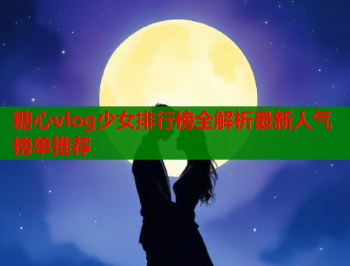 糖心vlog少女排行榜全解析最新人气榜单推荐