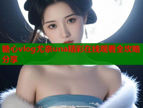 糖心vlog尤奈una精彩在线观看全攻略分享