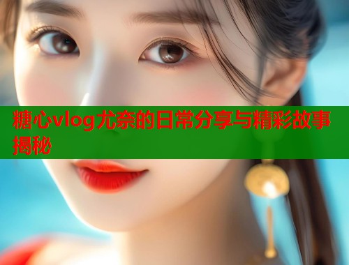 糖心vlog尤奈的日常分享与精彩故事揭秘