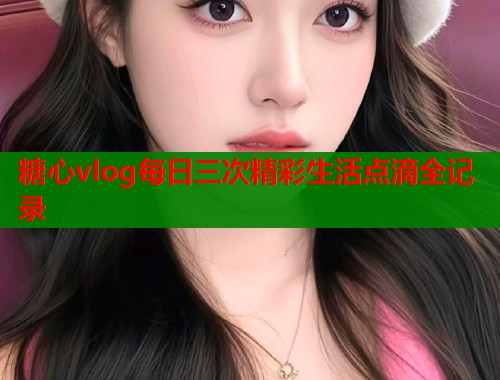 糖心vlog每日三次精彩生活点滴全记录