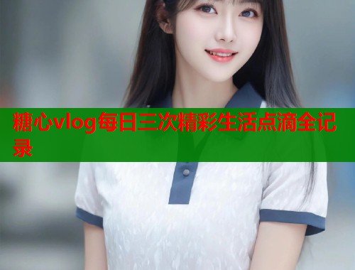 糖心vlog每日三次精彩生活点滴全记录