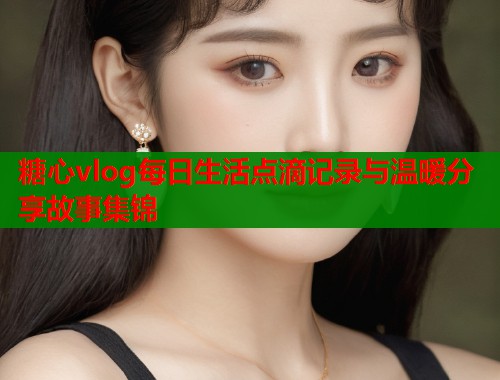 糖心vlog每日生活点滴记录与温暖分享故事集锦