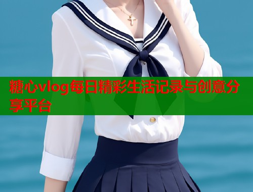 糖心vlog每日精彩生活记录与创意分享平台