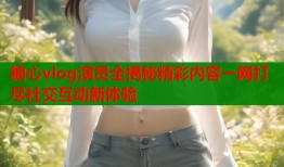 糖心vlog演员全揭秘精彩内容一网打尽社交互动新体验