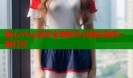 糖心vlog演员全揭秘平台精彩瞬间一网打尽