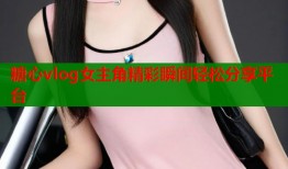 糖心vlog女主角精彩瞬间轻松分享平台