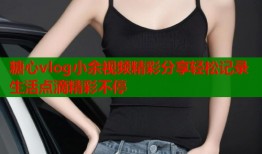 糖心vlog小余视频精彩分享轻松记录生活点滴精彩不停