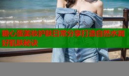 糖心蛋美妆护肤日常分享打造自然水润好肌肤秘诀