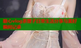 糖心vlog茶狸子日常生活分享与美好瞬间记录
