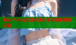 糖心个vlog生活点滴分享与精彩瞬间记录
