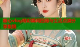 糖心vlog精彩瞬间回顾与生活点滴分享集锦