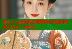 糖心vlog激活码快速解锁会员福利畅享高清无广告体验