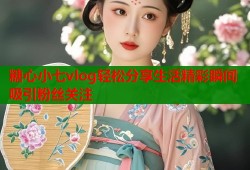 糖心小七vlog轻松分享生活精彩瞬间吸引粉丝关注