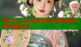 糖心小七vlog轻松分享生活精彩瞬间吸引粉丝关注