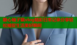 糖心柚子猫vlog精彩日常记录分享轻松捕捉生活美好瞬间