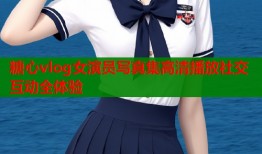 糖心vlog女演员写真集高清播放社交互动全体验