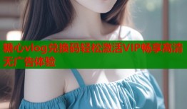 糖心vlog兑换码轻松激活VIP畅享高清无广告体验